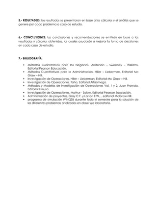 5.- RESULTADOS: los resultados se presentaran en base a los cálculos y el análisis que se
genere por cada problema o caso de estudio.
6.- CONCLUSIONES: las conclusiones y recomendaciones se emitirán en base a los
resultados y cálculos obtenidos, los cuales ayudarán a mejorar la toma de decisiones
en cada caso de estudio.
7.- BIBLIOGRAFÍA:
 Métodos Cuantitativos para los Negocios, Anderson – Sweeney – Williams,
Editorial Pearson Educación.
 Métodos Cuantitativos para la Administración, Hiller – Lieberman, Editorial Mc
Graw – Hill.
 Investigación de Operaciones, Hiller – Lieberman, Editorial Mc Graw – Hill.
 Investigación de Operaciones, Taha, Editorial Alfaomega.
 Métodos y Modelos de Investigación de Operaciones Vol. 1 y 2, Juan Prawda,
Editorial Limusa.
 Investigación de Operaciones, Mathur - Solow, Editorial Pearson Educación.
 Administración de proyectos, Gray C.F. y Larson E.W., , editorial McGraw-Hill.
 programa de simulación WINQSB durante todo el semestre para la solución de
los diferentes problemas analizados en clase y/o laboratorio.
 