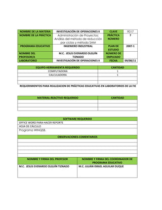 REQUERIMIENTOS PARA REALIZACION DE PRÁCTICAS EDUCATIVAS EN LABORATORIOS DE LA FIE
SOFTWARE REQUERIDO
OFFICE WORD PARA HACER REPORTE
HOJA DE CÁLCULO
Programa WINQSB.
OBSERVACIONES-COMENTARIOS
NOMBRE Y FIRMA DEL PROFESOR NOMBRE Y FIRMA DEL COORDINADOR DE
PROGRAMA EDUCATIVO
M.C. JESUS EVERARDO OLGUÍN TIZNADO M.C. JULIÁN ISRAEL AGUILAR DUQUE
NOMBRE DE LA MATERIA INVESTIGACIÓN DE OPERACIONES II CLAVE 9017
NOMBRE DE LA PRÁCTICA Administración de Proyectos:
Análisis del método de reducción
por ciclos y método SAM
PRÁCTICA
NÚMERO
7
PROGRAMA EDUCATIVO INGENIERO INDUSTRIAL PLAN DE
ESTUDIO
2007-1
NOMBRE DEL
PROFESOR/A
M.C. JESUS EVERARDO OLGUÍN
TIZNADO
NÚMERO DE
EMPLEADO
LABORATORIO INVESTIGACIÓN DE OPERACIONES II FECHA 09/08/11
EQUIPO-HERRAMIENTA REQUERIDO CANTIDAD
COMPUTADORA 1
CALCULADORA 1
MATERIAL-REACTIVO REQUERIDO CANTIDAD
 