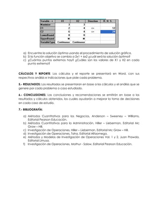 a) Encuentre la solución óptima usando el procedimiento de solución gráfica.
b) Si la función objetivo se cambia a 2x1 + 6x2 ¿cuál será la solución óptima?
c) ¿Cuántos puntos extremos hay? ¿Cuáles son los valores de X1 y X2 en cada
punto extremo?
CÁLCULOS Y REPORTE: Los cálculos y el reporte se presentará en Word, con sus
respectivos análisis e indicaciones que pide cada problema.
5.- RESULTADOS: Los resultados se presentaran en base a los cálculos y el análisis que se
genere por cada problema o caso estudiado.
6.- CONCLUSIONES: Las conclusiones y recomendaciones se emitirán en base a los
resultados y cálculos obtenidos, los cuales ayudarán a mejorar la toma de decisiones
en cada caso de estudio.
7.- BIBLIOGRAFÍA:
a) Métodos Cuantitativos para los Negocios, Anderson – Sweeney – Williams,
Editorial Pearson Educación.
b) Métodos Cuantitativos para la Administración, Hiller – Lieberman, Editorial Mc
Graw – Hill.
c) Investigación de Operaciones, Hiller – Lieberman, Editorial Mc Graw – Hill.
d) Investigación de Operaciones, Taha, Editorial Alfaomega.
e) Métodos y Modelos de Investigación de Operaciones Vol. 1 y 2, Juan Prawda,
Editorial Limusa.
f) Investigación de Operaciones, Mathur - Solow, Editorial Pearson Educación.
 