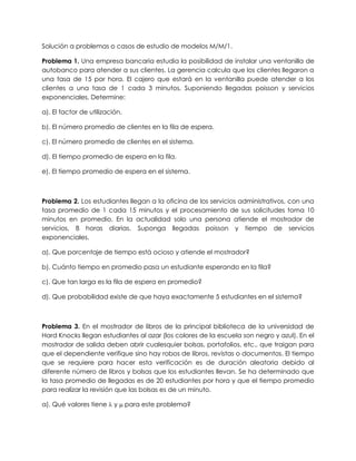 Solución a problemas o casos de estudio de modelos M/M/1.
Problema 1. Una empresa bancaria estudia la posibilidad de instalar una ventanilla de
autobanco para atender a sus clientes. La gerencia calcula que los clientes llegaron a
una tasa de 15 por hora. El cajero que estará en la ventanilla puede atender a los
clientes a una tasa de 1 cada 3 minutos. Suponiendo llegadas poisson y servicios
exponenciales. Determine:
a). El factor de utilización.
b). El número promedio de clientes en la fila de espera.
c). El número promedio de clientes en el sistema.
d). El tiempo promedio de espera en la fila.
e). El tiempo promedio de espera en el sistema.
Problema 2. Los estudiantes llegan a la oficina de los servicios administrativos, con una
tasa promedio de 1 cada 15 minutos y el procesamiento de sus solicitudes toma 10
minutos en promedio. En la actualidad solo una persona atiende el mostrador de
servicios, 8 horas diarias. Suponga llegadas poisson y tiempo de servicios
exponenciales.
a). Que porcentaje de tiempo está ocioso y atiende el mostrador?
b). Cuánto tiempo en promedio pasa un estudiante esperando en la fila?
c). Que tan larga es la fila de espera en promedio?
d). Que probabilidad existe de que haya exactamente 5 estudiantes en el sistema?
Problema 3. En el mostrador de libros de la principal biblioteca de la universidad de
Hard Knocks llegan estudiantes al azar (los colores de la escuela son negro y azul). En el
mostrador de salida deben abrir cualesquier bolsas, portafolios, etc., que traigan para
que el dependiente verifique sino hay robos de libros, revistas o documentos. El tiempo
que se requiere para hacer esta verificación es de duración aleatoria debido al
diferente número de libros y bolsas que los estudiantes llevan. Se ha determinado que
la tasa promedio de llegadas es de 20 estudiantes por hora y que el tiempo promedio
para realizar la revisión que las bolsas es de un minuto.
a). Qué valores tiene  y  para este problema?
 