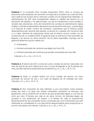 Problema 1. La compañía Ohio Turnpike Corporation (OTC), tiene un número de
estaciones para el pesado de camiones a lo largo de la autopista de cuota de Ohio,
para verificar que el peso de los vehículos cumple con las regulaciones federales. La
administración de OTC está considerando mejorar la calidad del servicio en sus
estaciones de pesado y ha seleccionado una de las instalaciones como modelo a
estudiar (dos estaciones), antes de instrumentar los cambios la administración desea
analizar y atender el desempeño del sistema actual durante horas pico, cuando llega
a la báscula el mayor número de camiones, suponiendo que el sistema puede
desempeñarse bien durante este período, el servicio en cualquier otro momento será
a un mejor. Gerente de operaciones siente que el sistema actual cumple con las
condiciones de un modelo M/M/S. El siguiente paso es estimar las tasas promedio de
llegada y de servicio en dicha estación. De los datos disponibles, suponga que la
gerencia determina que los valores son:
S = 2 Servidores.
 = Número promedio de camiones que llegan por hora (70).
 = Número promedio de camiones que pueden ser pesados por hora (40).
Calcular: , 0, Lq, Wq, L, W, Pw, Pn.
Problema 2. El sistema de G.B.T. consta de cuatro canales de servicio, todos ellos con
tasa de servicio de ocho clientes por hora. La tasa de llegada es de 26 clientes por
hora, por ello calcule los parámetros de rendimiento (, 0, Lq, Wq, L, W, Pw, Pn).
Problema 3. Existe un modelo M/M/S con cinco canales de servicio con tasas
promedio de servicio de seis y con tasas de llegada de 24 unidades por hora.
Calcular: , 0, Lq, Wq, L, W, Pw, Pn.
Problema 4. Dos compañias de taxis atienden a una comunidad. Cada empresa
posee dos taxis y se sabe que ambas compañías comparten el mercado casi
igualmente, esto es evidente por el hecho de que las llamadas llegan a una tasa de
ocho por hora. El tiempo por viaje es de doce minutos, las llamadas llegan de
acuerdo a una distribución de poisson y el tiempo de viaje es exponencial.
Recientemente las dos compañías fueron compradas por unos inversionistas que está
interesado en consolidarlas en una sola oficina despachadores para proporcionar un
servicio más rápido a los clientes. Calcular: , 0, Lq, Wq, L, W, Pw, Pn.
 