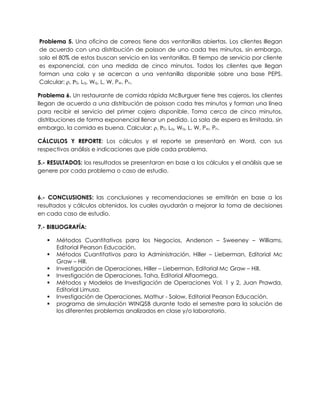Problema 5. Una oficina de correos tiene dos ventanillas abiertas. Los clientes lllegan
de acuerdo con una distribución de poisson de uno cada tres minutos, sin embargo,
solo el 80% de estos buscan servicio en las ventanillas. El tiempo de servicio por cliente
es exponencial, con una medida de cinco minutos. Todos los clientes que llegan
forman una cola y se acercan a una ventanilla disponible sobre una base PEPS.
Calcular: , 0, Lq, Wq, L, W, Pw, Pn.
Problema 6. Un restaurante de comida rápida McBurguer tiene tres cajeros, los clientes
llegan de acuerdo a una distribución de poisson cada tres minutos y forman una línea
para recibir el servicio del primer cajero disponible. Toma cerca de cinco minutos,
distribuciones de forma exponencial llenar un pedido. La sala de espera es limitada, sin
embargo, la comida es buena. Calcular: , 0, Lq, Wq, L, W, Pw, Pn.
CÁLCULOS Y REPORTE: Los cálculos y el reporte se presentará en Word, con sus
respectivos análisis e indicaciones que pide cada problema.
5.- RESULTADOS: los resultados se presentaran en base a los cálculos y el análisis que se
genere por cada problema o caso de estudio.
6.- CONCLUSIONES: las conclusiones y recomendaciones se emitirán en base a los
resultados y cálculos obtenidos, los cuales ayudarán a mejorar la toma de decisiones
en cada caso de estudio.
7.- BIBLIOGRAFÍA:
 Métodos Cuantitativos para los Negocios, Anderson – Sweeney – Williams,
Editorial Pearson Educación.
 Métodos Cuantitativos para la Administración, Hiller – Lieberman, Editorial Mc
Graw – Hill.
 Investigación de Operaciones, Hiller – Lieberman, Editorial Mc Graw – Hill.
 Investigación de Operaciones, Taha, Editorial Alfaomega.
 Métodos y Modelos de Investigación de Operaciones Vol. 1 y 2, Juan Prawda,
Editorial Limusa.
 Investigación de Operaciones, Mathur - Solow, Editorial Pearson Educación.
 programa de simulación WINQSB durante todo el semestre para la solución de
los diferentes problemas analizados en clase y/o laboratorio.
 