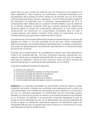 planta tiene un gran número de máquinas que con frecuencia se las regresan por
algún desperfecto. Estas máquinas son examinadas y reparadas basándose en el
procedimiento de la primera en entrar, primera en ser revisada, por uno de los siete
miembros del personal de chequeo y reparación. Durante varios recorridos, el gerente
de informática ha observado que, en promedio, aproximadamente de 10 a 12
computadoras salen defectuosas en cualquier momento debido a que hay defectos
en el software utilizando. El gerente sabe que contratar personal de reparticiones
adicional bajaría el número de computadoras defectuosas, lo cual traería como
consecuencia una disminución en computadoras rechazadas, pero no sabe a
cuantas personas más debería contratar. Como asesor de operaciones, se le ha
mandado llamar para que ayude a determinar dicho número.
La aparición de computadoras defectuosas puede ser aproximada por un proceso de
llegadas de Poisson a una tasa promedio de 25 por hora. Cada computadora
defectuosa requiere una cantidad aleatoria de tiempo para su chequeo y reparación,
que puede ser aproximada por una distribución exponencial con un tiempo promedio
de servicio de 15 minutos.
Suponga que el departamento de contabilidad le informa que cada reparador le
cuesta a la compañía $50 dlls. Por hora, incluyendo impuestos, prestaciones, etc.
Además, estima que la compañía pierde $100 dlls. Por cada hora que una máquina
esté fuera de operación. Calcule el costo total para cada uno de los tamaños de
personal (donde para un personal de siete reparadores, el L es 12.0973).
Calcule las medidas de rendimiento siguientes:
a) El factor de utilización
b) El número promedio de clientes en la fila de espera
c) El número promedio de clientes en el sistema
d) El tiempo promedio de espera en la fila
e) El tiempo promedio de espera en el sistema
f) Como analista de líneas de espera cuál es su conclusión.
Problema 2. La compañía arrendadora de automóviles U-Drive-em opera su propia
instalación de lavado y limpieza de automóviles para prepararlos para su renta. Los
automóviles llegan a las instalaciones de limpieza en forma aleatoria a una tasa de 5
por día. La compañía arrendadora ha determinado que los automóviles pueden
limpiarse a un ritmo de 2n por día, en donde n es el numero de personas que trabajan
en un automóvil. Por ejemplo, si se encuentran 4 personas trabajando la tasa de
lavado es de 8 automóviles por día. Se ha determinado que este procedimiento de
lavado se ajusta a la distribución exponencial negativa. La compañía le paga a sus
trabajadores $30 por día y ha determinado que el costo por un automóvil que no este
disponible para rentarlo es de $25 por día.
 