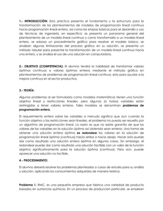 1.- INTRODUCCIÓN: Esta práctica presenta el fundamento y la estructura para la
transformación de los planteamientos de modelos de programación lineal continua
hacia programación lineal entera, así como las etapas básicas para el desarrollo y uso
de técnicas de ingeniería, en específico: se presenta un panorama general del
planteamiento de un modelo lineal continuo y como transformarlo a un modelo lineal
entero, se esboza un procedimiento gráfico para resolver el modelo básico, se
analizan algunas limitaciones del proceso gráfico en su solución, se presenta un
método tabular para presentar la transformación de un modelo lineal continuo hacia
uno entero, y se analiza el uso de una solución en computadora.
2.- OBJETIVO (COMPETENCIA): El alumno tendrá la habilidad de transformar valores
óptimos continuos a valores óptimos enteros mediante el método gráfico en
planteamientos de problemas de programación lineal continua, esto para ayudar a la
mejora continua en el sector productivo.
3.- TEORÍA:
Algunos problemas al ser formulados como modelos matemáticos tienen una función
objetivo lineal y restricciones lineales, pero algunos (o todas) variables están
restringidas a tener valores enteros. Tales modelos se denominan problemas de
programación entera.
El requerimiento entero sobre las variables a menudo significa que aun cuando la
función objetivo y las restricciones sean lineales, el problema no pueda ser resuelto por
un algoritmo de programación lineal. La razón es que no existe garantía de que los
valores de las variables en la solución óptima así obtenida sean enteros. Una forma de
obtener una solución entera óptima es redondear los valores en la solución de
programación lineal óptima (continua) hacia arriba o hacia abajo. Hacer esto puede
dar como resultado una solución entera óptima en algunos casos. Sin embargo, el
redondear puede dar como resultado una solución factible con un valor de la función
objetivo significativamente para la solución óptima (continua). Pero aún, puede
aparecer una solución no factible.
4.- PROCEDIMIENTO:
El alumno deberá resolver los problemas planteados o casos de estudio para su análisis
y solución, aplicando los conocimientos adquiridos de manera teórica.
Problema 1. RMC, es una pequeña empresa que fabrica una variedad de producto
basados en sustancias químicas. En un proceso de producción particular, se emplean
 