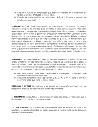 a. calcule el número de empleados que deben contratarse en la instalación de
lavado, para que produzca el menor costo.
b. Calcule las características de operación WLL q ,, y qW para el número de
empleados que eligió.
Problema 3. La Ozella Fish Company utiliza sus propios botes camaroneros para pescar
camarón y después lo empaca para enviarlos a otras partes. Cuando estos botes
llegan durante la temporada, hay que descargarlos tan rápido como sea posible para
que puedan volver al mar. El gerente de producción de la Ozella Fish Company estima
que el costo de que un bote camaronero permanezca detenido es $50 por hora (esto
incluye los salarios al igual que el tiempo perdido de pesca). Los trabajadores que
descargan los botes ganan $8 por hora ya sea que estén trabajando o no. si el patrón
de llegadas para los botes camaroneros es aleatorio y el tiempo de descarga también
lo es, ¿cuál es el numero de trabajadores que la Ozella debe utilizar para descargar los
botes y que produzca el menor costo total? Los botes camaroneros llegan a una tasa
promedio de uno por hora y cada trabajador puede descargar medio bote por hora.
Problema 4. La compañía arrendadora U-Drive-„em (problema 1) está considerando
añadir un taller de lavado para incrementar su negocio. La nueva tasa de llegadas es
de 8 automóviles por día, en tanto que la tasa de lavado para cada taller será de 2n,
en donde n= número de empleados en cada taller. La compañía ha determinado que
el costo adicional de las nuevas instalaciones es $50 diarios.
a. bajo estas nuevas condiciones, determínese si la compañía U-Drive-„em debe
añadir la instalación adicional o no.
b. calcule las características de operación (, 0, Lq, Wq, L, W, Pw) para el plan que
determine usted que tiene el menor costo.
CÁLCULOS Y REPORTE: Los cálculos y el reporte se presentarán en Word, con sus
respectivos análisis e indicaciones que pide cada problema.
5.- RESULTADOS: los resultados se presentaran en base a los cálculos y el análisis que se
genere por cada problema o caso de estudio.
6.- CONCLUSIONES: las conclusiones y recomendaciones se emitirán en base a los
resultados y cálculos obtenidos, los cuales ayudarán a mejorar la toma de decisiones
en cada caso de estudio.
 