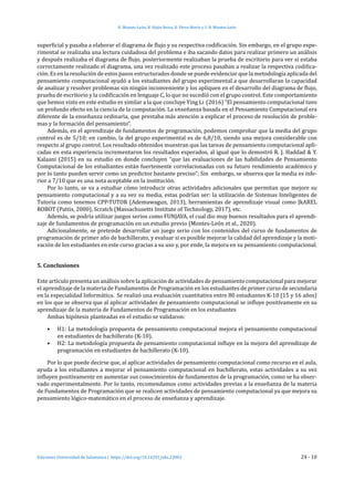 H. Montes-León, R. Hijón-Neira, D. Pérez-Marín y S. R. Montes-León
Ediciones Universidad de Salamanca | https://doi.org/10.14201/eks.23002	 24 - 10
superficial y pasaba a elaborar el diagrama de flujo y su respectiva codificación. Sin embargo, en el grupo expe-
rimental se realizaba una lectura cuidadosa del problema e iba sacando datos para realizar primero un análisis
y después realizaba el diagrama de flujo, posteriormente realizaban la prueba de escritorio para ver si estaba
correctamente realizado el diagrama, una vez realizado este proceso pasaban a realizar la respectiva codifica-
ción. Es en la resolución de estos pasos estructurados donde se puede evidenciar que la metodología aplicada del
pensamiento computacional ayudó a los estudiantes del grupo experimental a que desarrollaran la capacidad
de analizar y resolver problemas sin ningún inconveniente y los apliquen en el desarrollo del diagrama de flujo,
prueba de escritorio y la codificación en lenguaje C, lo que no sucedió con el grupo control. Este comportamiento
que hemos visto en este estudio es similar a la que concluye Ying Li (2016) “El pensamiento computacional tuvo
un profundo efecto en la ciencia de la computación. La enseñanza basada en el Pensamiento Computacional era
diferente de la enseñanza ordinaria, que prestaba más atención a explicar el proceso de resolución de proble-
mas y la formación del pensamiento”.
Además, en el aprendizaje de fundamentos de programación, podemos comprobar que la media del grupo
control es de 5/10; en cambio, la del grupo experimental es de 6,8/10, siendo una mejora considerable con
respecto al grupo control. Los resultado obtenidos muestran que las tareas de pensamiento computacional apli-
cadas en esta experiencia incrementaron los resultados esperados, al igual que lo demostró R. J. Haddad & Y.
Kalaani (2015) en su estudio en donde concluyen “que las evaluaciones de las habilidades de Pensamiento
Computacional de los estudiantes están fuertemente correlacionadas con su futuro rendimiento académico y
por lo tanto pueden servir como un predictor bastante preciso”; Sin embargo, se observa que la media es infe-
rior a 7/10 que es una nota aceptable en la institución.
Por lo tanto, se va a estudiar cómo introducir otras actividades adicionales que permitan que mejore su
pensamiento computacional y a su vez su media, estas podrían ser: la utilización de Sistemas Inteligentes de
Tutoría como tenemos CPP-TUTOR (Ademuwagun, 2013), herramientas de aprendizaje visual como JkAREL
ROBOT (Pattis, 2000), Scratch (Massachusetts Institute of Technology, 2017), etc.
Además, se podría utilizar juegos serios como FUNJAVA, el cual dio muy buenos resultados para el aprendi-
zaje de fundamentos de programación en un estudio previo (Montes-León et al., 2020).
Adicionalmente, se pretende desarrollar un juego serio con los contenidos del curso de fundamentos de
programación de primer año de bachillerato, y evaluar si es posible mejorar la calidad del aprendizaje y la moti-
vación de los estudiantes en este curso gracias a su uso y, por ende, la mejora en su pensamiento computacional.
5. Conclusiones
Este artículo presenta un análisis sobre la aplicación de actividades de pensamiento computacional para mejorar
el aprendizaje de la materia de Fundamentos de Programación en los estudiantes de primer curso de secundaria
en la especialidad Informática. Se realizó una evaluación cuantitativa entre 80 estudiantes K-10 (15 y 16 años)
en los que se observa que al aplicar actividades de pensamiento computacional se influye positivamente en su
aprendizaje de la materia de Fundamentos de Programación en los estudiantes
Ambas hipótesis planteadas en el estudio se validaron:
•	 H1: La metodología propuesta de pensamiento computacional mejora el pensamiento computacional
en estudiantes de bachillerato (K-10).
•	 H2: La metodología propuesta de pensamiento computacional influye en la mejora del aprendizaje de
programación en estudiantes de bachillerato (K-10).
Por lo que puede decirse que, al aplicar actividades de pensamiento computacional como recurso en el aula,
ayuda a los estudiantes a mejorar el pensamiento computacional en bachillerato, estas actividades a su vez
influyen positivamente en aumentar sus conocimientos de fundamentos de la programación, como se ha obser-
vado experimentalmente. Por lo tanto, recomendamos como actividades previas a la enseñanza de la materia
de Fundamentos de Programación que se realicen actividades de pensamiento computacional ya que mejora su
pensamiento lógico-matemático en el proceso de enseñanza y aprendizaje.
 