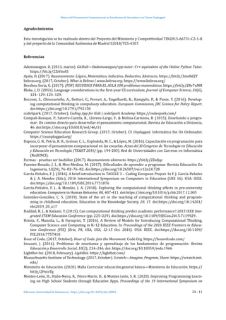 Mejora del Pensamiento Computacional en Estudiantes de Secundaria con Tareas Unplugged
Ediciones Universidad de Salamanca | https://doi.org/10.14201/eks.23002	 24 - 11
Agradecimientos
Esta investigación se ha realizado dentro del Proyecto del Ministerio y Competitividad TIN2015-66731-C2-1-R
y del proyecto de la Comunidad Autónoma de Madrid S2018/TCS-4307.
Referencias
Ademuwagun, O. (2013, marzo). GitHub—Oademuwagun/cpp-tutor: C++ equivalent of the Online Python Tutor.
https://bit.ly/2ZtVmA5
Ayala, O. (2017). Razonamiento: Lógico, Matemático, Inductivo, Deductivo, Abstracto. https://bit.ly/3me8d2Y
bebras.org. (2017, October). What is Bebras | www.bebras.org. https://www.bebras.org/
Berabeu Soria, G. (2017). (PDF) RECURSOS PARA EL AULA 100 problemas matemáticos. https://bit.ly/2Rv7uMR
Blake, J. D. (2011). Language considerations in the first-year CS curriculum. Journal of Computer Science, 26(6),
124–129–124–129.
Bocconi, S., Chioccariello, A., Dettori, G., Ferrari, A., Engelhardt, K., Kampylis, P., & Punie, Y. (2016). Develop-
ing computational thinking in compulsory education. European Commission, JRC Science for Policy Report.
doi:https://doi.org/10.2791/792158
codeSpark. (2017, October). Coding App for Kids | codeSpark Academy. https://codespark.com/
Compañ-Rosique, P., Satorre-Cuerda, R., Llorens-Largo, F., & Molina-Carmona, R. (2015). Enseñando a progra-
mar: Un camino directo para desarrollar el pensamiento computacional. Revista de Educación a Distancia,
46. doi:https://doi.org/10.6018/red/46/11
Computer Science Education Research Group. (2017, October). CS Unplugged. Informática Sin Un Ordenador.
https://csunplugged.org/
Dapozo, G. N., Petris, R. H., Greiner, C. L., Espı́ndola, M. C., & López, M. (2016). Capacitación en programación para
incorporar el pensamiento computacional en las escuelas. Actas del XI Congreso de Tecnologı́a en Educación
y Educación en Tecnologı́a (TE&ET 2016) (pp. 194-203). Red de Universidades con Carreras en Informática
(RedUNCI).
Formas - pruebas ser bachiller. (2017). Razonamiento abstracto. https://bit.ly/2Zufjqc
Fuentes-Rosado, J. I., & Moo-Medina, M. (2017). Dificultades de aprender a programar. Revista Educación En
Ingeniería, 12(24), 76–82–76–82. doi:https://doi.org/10.26507/rei.v12n24.728
García-Peñalvo, F. J. (2016). A brief introduction to TACCLE 3 – Coding European Project. In F. J. García-Peñalvo
& J. A. Mendes (Eds.), 2016 International Symposium on Computers in Education (SIIE 16). USA: IEEE.
doi:https://doi.org/10.1109/SIIE.2016.7751876
García-Peñalvo, F. J., & Mendes, J. A. (2018). Exploring the computational thinking effects in pre-university
education. Computers in Human Behavior, 80, 407-411. doi:https://doi.org/10.1016/j.chb.2017.12.005
González-González, C. S. (2019). State of the art in the teaching of computational thinking and program-
ming in childhood education. Education in the Knowledge Society, 20, 17. doi:https://doi.org/10.14201/
eks2019_20_a17
Haddad, R. J., & Kalaani, Y. (2015). Can computational thinking predict academic performance? 2015 IEEE Inte-
grated STEM Education Conference (pp. 225–229). doi:https://doi.org/10.1109/ISECon.2015.7119929 .
Heintz, F., Mannila, L., & Farnqvist, T. (2016). A Review of Models for Introducing Computational Thinking,
Computer Science and Computing in K–12 Education. In Proceedings of the 2016 IEEE Frontiers in Educa-
tion Conference (FIE) (Erie, PA, USA, USA, 12-15 Oct. 2016). USA: IEEE. doi:https://doi.org/10.1109/
FIE.2016.7757410
Hour of Code. (2017, October). Hour of Code: Join the Movement. Code.Org. https://hourofcode.com/
Insuasti, J. (2016). Problemas de enseñanza y aprendizaje de los fundamentos de programación. Revista
Educación y Desarrollo Social, 10(2), 234–246. doi: https://doi.org/10.18359/reds.1966
LightBot Inc. (2018, February). LightBot. https://lightbot.com/
Massachusetts Institute of Technology. (2017, October). Scratch—Imagine, Program, Share. https://scratch.mit.
edu/
Ministerio de Educación. (2020). Malla Curricular educación general básica—Ministerio de Educación. https://
bit.ly/2FozzTg
Montes-León, H., Hijón-Neira, R., Pérez-Marı́n, D., & Montes León, S. R. (2020). Improving Programming Learn-
ing on High School Students through Educative Apps. Proceedings of the 19 International Symposium on
 