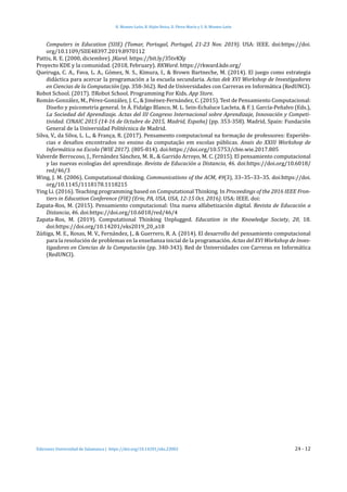 H. Montes-León, R. Hijón-Neira, D. Pérez-Marín y S. R. Montes-León
Ediciones Universidad de Salamanca | https://doi.org/10.14201/eks.23002	 24 - 12
Computers in Education (SIIE) (Tomar, Portugal, Portugal, 21-23 Nov. 2019). USA: IEEE. doi:https://doi.
org/10.1109/SIIE48397.2019.8970112
Pattis, R. E. (2000, diciembre). JKarel. https://bit.ly/35tvKXy
Proyecto KDE y la comunidad. (2018, February). RKWard. https://rkward.kde.org/
Queiruga, C. A., Fava, L. A., Gómez, N. S., Kimura, I., & Brown Bartneche, M. (2014). El juego como estrategia
didáctica para acercar la programación a la escuela secundaria. Actas dek XVI Workshop de Investigadores
en Ciencias de la Computación (pp. 358-362). Red de Universidades con Carreras en Informática (RedUNCI).
Robot School. (2017). ‎Robot School. Programming For Kids. App Store.
Román-González, M., Pérez-González, J. C., & Jiménez-Fernández, C. (2015). Test de Pensamiento Computacional:
Diseño y psicometría general. In Á. Fidalgo Blanco, M. L. Sein-Echaluce Lacleta, & F. J. García-Peñalvo (Eds.),
La Sociedad del Aprendizaje. Actas del III Congreso Internacional sobre Aprendizaje, Innovación y Competi-
tividad. CINAIC 2015 (14-16 de Octubre de 2015, Madrid, España) (pp. 353-358). Madrid, Spain: Fundación
General de la Universidad Politécnica de Madrid.
Silva, V., da Silva, L. L., & França, R. (2017). Pensamento computacional na formação de professores: Experiên-
cias e desafios encontrados no ensino da computação em escolas públicas. Anais do XXIII Workshop de
Informática na Escola (WIE 2017). (805-814). doi:https://doi.org/10.5753/cbie.wie.2017.805
Valverde Berrocoso, J., Fernández Sánchez, M. R., & Garrido Arroyo, M. C. (2015). El pensamiento computacional
y las nuevas ecologı́as del aprendizaje. Revista de Educación a Distancia, 46. doi:https://doi.org/10.6018/
red/46/3
Wing, J. M. (2006). Computational thinking. Communications of the ACM, 49(3), 33–35–33–35. doi:https://doi.
org/10.1145/1118178.1118215
Ying Li. (2016). Teaching programming based on Computational Thinking. In Proceedings of the 2016 IEEE Fron-
tiers in Education Conference (FIE) (Erie, PA, USA, USA, 12-15 Oct. 2016). USA: IEEE. doi:
Zapata-Ros, M. (2015). Pensamiento computacional: Una nueva alfabetización digital. Revista de Educación a
Distancia, 46. doi:https://doi.org/10.6018/red/46/4
Zapata-Ros, M. (2019). Computational Thinking Unplugged. Education in the Knowledge Society, 20, 18.
doi:https://doi.org/10.14201/eks2019_20_a18
Zúñiga, M. E., Rosas, M. V., Fernández, J., & Guerrero, R. A. (2014). El desarrollo del pensamiento computacional
para la resolución de problemas en la enseñanza inicial de la programación. Actas del XVI Workshop de Inves-
tigadores en Ciencias de la Computación (pp. 340-343). Red de Universidades con Carreras en Informática
(RedUNCI).
 