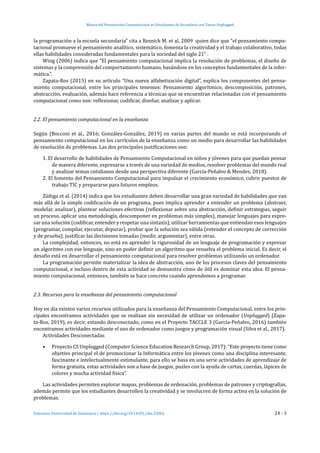 Mejora del Pensamiento Computacional en Estudiantes de Secundaria con Tareas Unplugged
Ediciones Universidad de Salamanca | https://doi.org/10.14201/eks.23002	 24 - 3
la programación a la escuela secundaria” cita a Resnick M. et al, 2009 quien dice que “el pensamiento compu-
tacional promueve el pensamiento analítico, sistemático, fomenta la creatividad y el trabajo colaborativo, todas
ellas habilidades consideradas fundamentales para la sociedad del siglo 21” .
Wing (2006) indica que “El pensamiento computacional implica la resolución de problemas, el diseño de
sistemas y la comprensión del comportamiento humano, basándose en los conceptos fundamentales de la infor-
mática.”.
Zapata-Ros (2015) en su artículo “Una nueva alfabetización digital”, explica los componentes del pensa-
miento computacional, entre los principales tenemos: Pensamiento algorítmico, descomposición, patrones,
abstracción, evaluación, además hace referencia a técnicas que se encuentran relacionadas con el pensamiento
computacional como son: reflexionar, codificar, diseñar, analizar y aplicar.
2.2. El pensamiento computacional en la enseñanza
Según (Bocconi et al., 2016; González-González, 2019) en varias partes del mundo se está incorporando el
pensamiento computacional en los currículos de la enseñanza como un medio para desarrollar las habilidades
de resolución de problemas. Las dos principales justificaciones son:
1. El desarrollo de habilidades de Pensamiento Computacional en niños y jóvenes para que puedan pensar
de manera diferente, expresarse a través de una variedad de medios, resolver problemas del mundo real
y analizar temas cotidianos desde una perspectiva diferente (García-Peñalvo & Mendes, 2018).
2. El fomento del Pensamiento Computacional para impulsar el crecimiento económico, cubrir puestos de
trabajo TIC y prepararse para futuros empleos.
Zúñiga et al. (2014) indica que los estudiantes deben desarrollar una gran variedad de habilidades que van
más allá de la simple codificación de un programa, pues implica aprender a entender un problema (abstraer,
modelar, analizar), plantear soluciones efectivas (reflexionar sobre una abstracción, definir estrategias, seguir
un proceso, aplicar una metodología, descomponer en problemas más simples), manejar lenguajes para expre-
sar una solución (codificar, entender y respetar una sintaxis), utilizar herramientas que entiendan esos lenguajes
(programar, compilar, ejecutar, depurar), probar que la solución sea válida (entender el concepto de corrección
y de prueba), justificar las decisiones tomadas (medir, argumentar), entre otras.
La complejidad, entonces, no está en aprender la rigurosidad de un lenguaje de programación y expresar
un algoritmo con ese lenguaje, sino en poder definir un algoritmo que resuelva el problema inicial. Es decir, el
desafío está en desarrollar el pensamiento computacional para resolver problemas utilizando un ordenador.
La programación permite materializar la idea de abstracción, uno de los procesos claves del pensamiento
computacional, e incluso dentro de esta actividad se demuestra cómo de útil es dominar esta idea. El pensa-
miento computacional, entonces, también se hace concreto cuando aprendemos a programar.
2.3. Recursos para la enseñanza del pensamiento computacional
Hoy en día existen varios recursos utilizados para la enseñanza del Pensamiento Computacional, entre los prin-
cipales encontramos actividades que se realizan sin necesidad de utilizar un ordenador (Unplugged) (Zapa-
ta-Ros, 2019), es decir, estando desconectado, como en el Proyecto TACCLE 3 (García-Peñalvo, 2016) también
encontramos actividades mediante el uso de ordenador como juegos y programación visual (Silva et al., 2017).
Actividades Desconectadas
•	 Proyecto CS Unplugged (Computer Science Education Research Group, 2017): “Este proyecto tiene como
objetivo principal el de promocionar la Informática entre los jóvenes como una disciplina interesante,
fascinante e intelectualmente estimulante, para ello se basa en una serie actividades de aprendizaje de
forma gratuita, estas actividades son a base de juegos, puzles con la ayuda de cartas, cuerdas, lápices de
colores y mucha actividad física”.
Las actividades permiten explorar mapas, problemas de ordenación, problemas de patrones y criptografías,
además permite que los estudiantes desarrollen la creatividad y se involucren de forma activa en la solución de
problemas.
 
