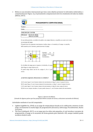 H. Montes-León, R. Hijón-Neira, D. Pérez-Marín y S. R. Montes-León
Ediciones Universidad de Salamanca | https://doi.org/10.14201/eks.23002	 24 - 4
•	 Bebras es una iniciativa internacional que tiene como objetivo promover la informática (informática o
computación) (ver Figura. 1) y el pensamiento computacional entre los estudiantes de todas las edades
(Bebras, 2017).
Figura 1. Ejercicio de Bebras
(tomado de algunos países que han preparado folletos anuales de tareas y soluciones nacionales de Bebras)
Actividades mediante el uso del computador:
•	 Lighbot (LightBot Inc, 2018): es un juego de rompecabezas basado en la codificación; mientras el niño
juega, secretamente le enseña lógica de programación (Secuencia, Sobrecarga, Procedimientos, Bucles
recursivos.
•	 The Foss (codeSpark, 2017): es un juego para los niños más pequeños, el cual introduce conceptos de
programación, el juego se lo encuentra de forma gratuita para Android e iOS, aunque también puede
accederse desde la web.
 