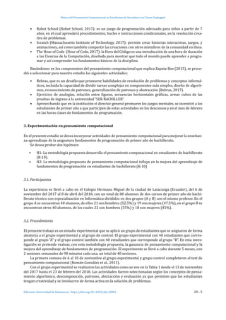 Mejora del Pensamiento Computacional en Estudiantes de Secundaria con Tareas Unplugged
Ediciones Universidad de Salamanca | https://doi.org/10.14201/eks.23002	 24 - 5
•	 Robot School (Robot School, 2017): es un juego de programación adecuado para niños a partir de 7
años, en el cual aprenderá procedimientos, bucles e instrucciones condicionales, en la resolución crea-
tiva de problemas.
•	 Scratch (Massachusetts Institute of Technology, 2017): permite crear historias interactivas, juegos, y
animaciones, así como también compartir las creaciones con otros miembros de la comunidad en línea.
•	 The Hour of Code (Hour of Code, 2017): la Hora del Código es una introducción de una hora de duración
a las Ciencias de la Computación, diseñada para mostrar que todo el mundo puede aprender a progra-
mar y así comprender los fundamentos básicos de la disciplina.
Basándonos en los componentes del pensamiento computacional que explica Zapata-Ros (2015), se proce-
dió a seleccionar para nuestro estudio las siguientes actividades:
•	 Bebras, que es un desafío que promueve habilidades de resolución de problemas y conceptos informá-
ticos, incluida la capacidad de dividir tareas complejas en componentes más simples, diseño de algorit-
mos, reconocimiento de patrones, generalización de patrones y abstracción (Bebras, 2017).
•	 Ejercicios de analogías, relación entre figuras, secuencias horizontales gráficas, armar cubos de las
pruebas de ingreso a la universidad “SER BACHILLER”.
•	 Aprovechando que en la institución el director general promueve los juegos mentales, se incentivó a los
estudiantes de primer año a que participen de estas actividades en los descansos y en el mes de febrero
en las horas clases de fundamentos de programación.
3. Experimentación en pensamiento computacional
En el presente estudio se desea incorporar actividades de pensamiento computacional para mejorar la enseñan-
za-aprendizaje de la asignatura fundamentos de programación de primer año de bachillerato.
Se desea probar dos hipótesis:
•	 H1: La metodología propuesta desarrolla el pensamiento computacional en estudiantes de bachillerato
(K-10).
•	 H2: La metodología propuesta de pensamiento computacional influye en la mejora del aprendizaje de
fundamentos de programación en estudiantes de bachillerato (K-10)
3.1. Participantes
La experiencia se llevó a cabo en el Colegio Hermano Miguel de la ciudad de Latacunga (Ecuador), del 6 de
noviembre del 2017 al 8 de abril del 2018, con un total de 80 alumnos de dos cursos de primer año de bachi-
llerato técnico con especialización en Informática divididos en dos grupos (A y B) con el mismo profesor. En el
grupo A se encuentran 40 alumnos, de ellos 21 son hombres (52.5%) y 19 son mujeres (47.5%), en el grupo B se
encuentran otros 40 alumnos, de los cuales 22 son hombres (55%) y 18 son mujeres (45%).
3.2. Procedimiento
El presente trabajo es un estudio experimental que se aplicó un grupo de estudiantes que se asignaron de forma
aleatoria a el grupo experimental y al grupo de control. El grupo experimental con 40 estudiantes que corres-
ponde al grupo “A” y el grupo control también con 40 estudiantes que corresponde al grupo “B”. En esta inves-
tigación se pretende evaluar, con esta metodología propuesta, la ganancia de pensamiento computacional y la
mejora del aprendizaje de fundamentos de programación. El experimento se llevó a cabo durante 5 meses, con
2 sesiones semanales de 90 minutos cada una, un total de 40 sesiones.
La primera semana de 6 al 10 de noviembre el grupo experimental y grupo control completaron el test de
pensamiento computacional (Román-González et al., 2015).
Con el grupo experimental se realizaron las actividades como se ven en la Tabla 1 desde el 13 de noviembre
del 2017 hasta el 23 de febrero del 2018. Las actividades fueron seleccionadas según los conceptos de pensa-
miento algorítmico, descomposición, patrones, abstracción y evaluación ya que permiten que los estudiantes
tengan creatividad y se involucren de forma activa en la solución de problemas.
 