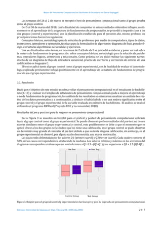 Mejora del Pensamiento Computacional en Estudiantes de Secundaria con Tareas Unplugged
Ediciones Universidad de Salamanca | https://doi.org/10.14201/eks.23002	 24 - 7
Las semanas del 26 al 2 de marzo se receptó el test de pensamiento computacional tanto al grupo prueba
como al grupo control.
Del 5 al 30 de marzo del 2018, con la finalidad de comprobar si estos resultados obtenidos influyen positi-
vamente en el aprendizaje de la asignatura de fundamentos de programación, se procedió a impartir clase a los
dos grupos (control y experimental) con la planificación establecida para el presente año, mismo profesor, los
principales temas fueron los siguientes:
Conceptos básicos, metodología para la solución de problemas por medio de computadora, tipos de datos,
expresiones, operadores y operandos, técnicas para la formulación de algoritmos: diagrama de flujo, pseudocó-
digo, estructuras algorítmicas secuenciales y ejercicios.
Una vez finalizados estos temas, en la semana de 2 al 6 de abril se procedió a elaborar y pasar un test sobre
la materia de fundamentos de programación: sobre conceptos básicos, metodología para la solución de proble-
mas, operadores lógicos, aritméticos y relacionales. Como práctica se les pidió realizar las siguientes tareas:
diseño de un diagrama de flujo de estructura secuencial, prueba de escritorio y corrección de errores de una
codificación en lenguajes C.
El test se aplicó tanto al grupo control como al grupo experimental, con la finalidad de evaluar si la metodo-
logía explicada previamente influyó positivamente en el aprendizaje de la materia de fundamentos de progra-
mación en el grupo experimental.
3.3. Resultados
Dado que el objetivo de este estudio era desarrollar el pensamiento computacional en el estudiante de bachille-
rato(K-10) y evaluar si el empleo de actividades de pensamiento computacional ayuda a mejora el aprendizaje
o no de fundamentos de programación, los análisis de los resultados se orientaron a realizar un análisis descrip-
tivo de los datos presentados y, a continuación, a deducir si había habido o no una mejora significativa entre el
grupo control y el grupo experimental de la variable evaluada en primero de bachillerato. El análisis se realizó
utilizando el programa RKWard (Proyecto KDE y la comunidad, 2018).
Resultados del pre y post test para la mejorar en pensamiento computacional
En la Figura 3 se muestra un boxplot para el pretest y postest de pensamiento computacional aplicado
tanto al grupo control como al grupo experimental. Se puede observar que los resultados del pre-test no tienen
valores similares entre el grupo experimental y control, esto posiblemente se debe a que el momento que se
aplicó el test a los dos grupos se les indico que no tiene una calificación, en el grupo control se pudo observar
un desinterés muy grande al contestar el pre test debido a que no tenía ninguna calificación, sin embargo, en el
grupo experimental se observó, por alguna razón desconocida, una mayor motivación.
Las cajas están delimitadas por los valores Q1 (primer cuartil) y Q3 (tercer cuartil). Cada cuadro contiene el
50% de los casos correspondientes, destacando la mediana. Los valores mínimo y máximo en los extremos del
diagrama corresponden a valores que no son inferiores a Q1-1.5 - (Q3-Q1) y no superiores a Q3 + 1.5 (Q3-Q1).
Figura 3. Boxplot para el grupo de control y experimental en las fases pre y post de la prueba de pensamiento computacional.
 