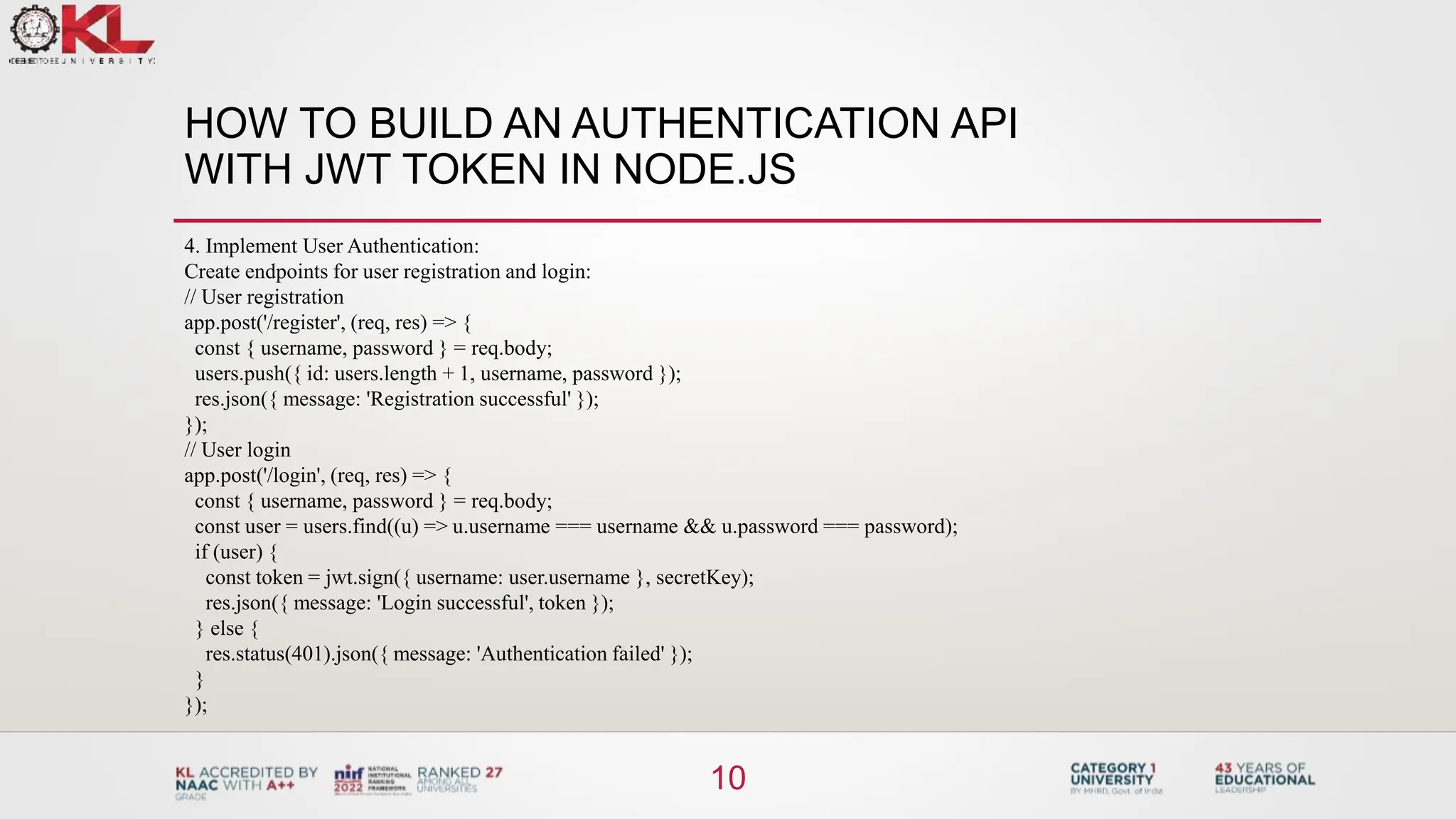 HOW TO BUILD AN AUTHENTICATION API
WITH JWT TOKEN IN NODE.JS
10
4. Implement User Authentication:
Create endpoints for user registration and login:
// User registration
app.post('/register', (req, res) => {
const { username, password } = req.body;
users.push({ id: users.length + 1, username, password });
res.json({ message: 'Registration successful' });
});
// User login
app.post('/login', (req, res) => {
const { username, password } = req.body;
const user = users.find((u) => u.username === username && u.password === password);
if (user) {
const token = jwt.sign({ username: user.username }, secretKey);
res.json({ message: 'Login successful', token });
} else {
res.status(401).json({ message: 'Authentication failed' });
}
});
 