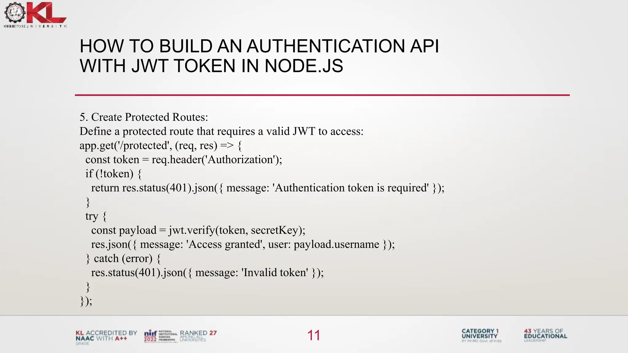 HOW TO BUILD AN AUTHENTICATION API
WITH JWT TOKEN IN NODE.JS
11
5. Create Protected Routes:
Define a protected route that requires a valid JWT to access:
app.get('/protected', (req, res) => {
const token = req.header('Authorization');
if (!token) {
return res.status(401).json({ message: 'Authentication token is required' });
}
try {
const payload = jwt.verify(token, secretKey);
res.json({ message: 'Access granted', user: payload.username });
} catch (error) {
res.status(401).json({ message: 'Invalid token' });
}
});
 