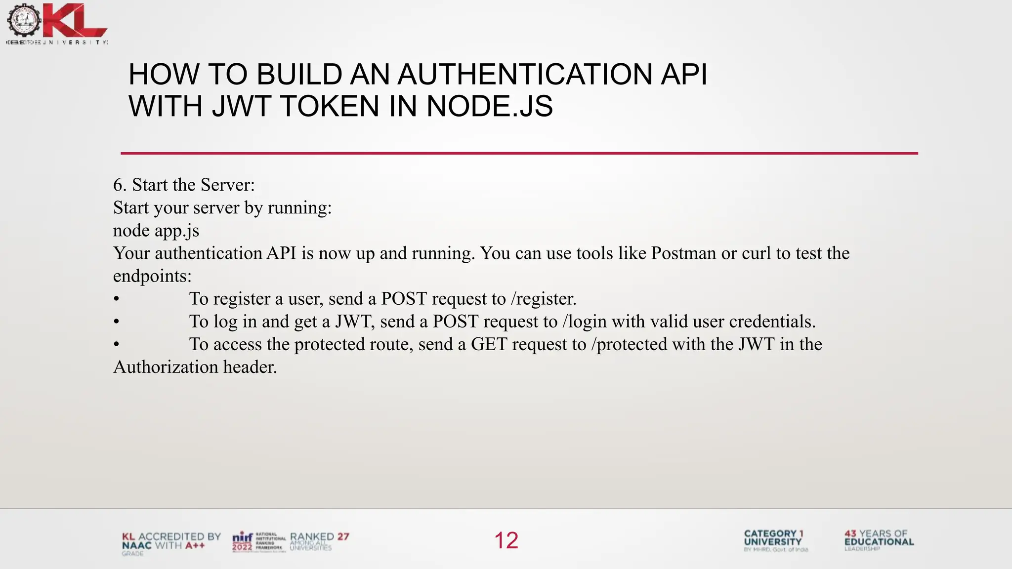 HOW TO BUILD AN AUTHENTICATION API
WITH JWT TOKEN IN NODE.JS
12
6. Start the Server:
Start your server by running:
node app.js
Your authentication API is now up and running. You can use tools like Postman or curl to test the
endpoints:
• To register a user, send a POST request to /register.
• To log in and get a JWT, send a POST request to /login with valid user credentials.
• To access the protected route, send a GET request to /protected with the JWT in the
Authorization header.
 