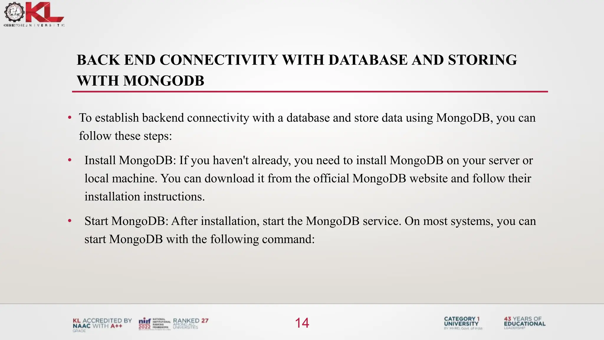 BACK END CONNECTIVITY WITH DATABASE AND STORING
WITH MONGODB
14
• To establish backend connectivity with a database and store data using MongoDB, you can
follow these steps:
• Install MongoDB: If you haven't already, you need to install MongoDB on your server or
local machine. You can download it from the official MongoDB website and follow their
installation instructions.
• Start MongoDB: After installation, start the MongoDB service. On most systems, you can
start MongoDB with the following command:
 