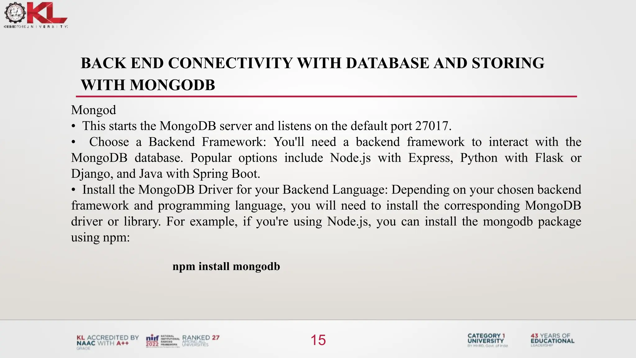 BACK END CONNECTIVITY WITH DATABASE AND STORING
WITH MONGODB
15
Mongod
• This starts the MongoDB server and listens on the default port 27017.
• Choose a Backend Framework: You'll need a backend framework to interact with the
MongoDB database. Popular options include Node.js with Express, Python with Flask or
Django, and Java with Spring Boot.
• Install the MongoDB Driver for your Backend Language: Depending on your chosen backend
framework and programming language, you will need to install the corresponding MongoDB
driver or library. For example, if you're using Node.js, you can install the mongodb package
using npm:
npm install mongodb
 