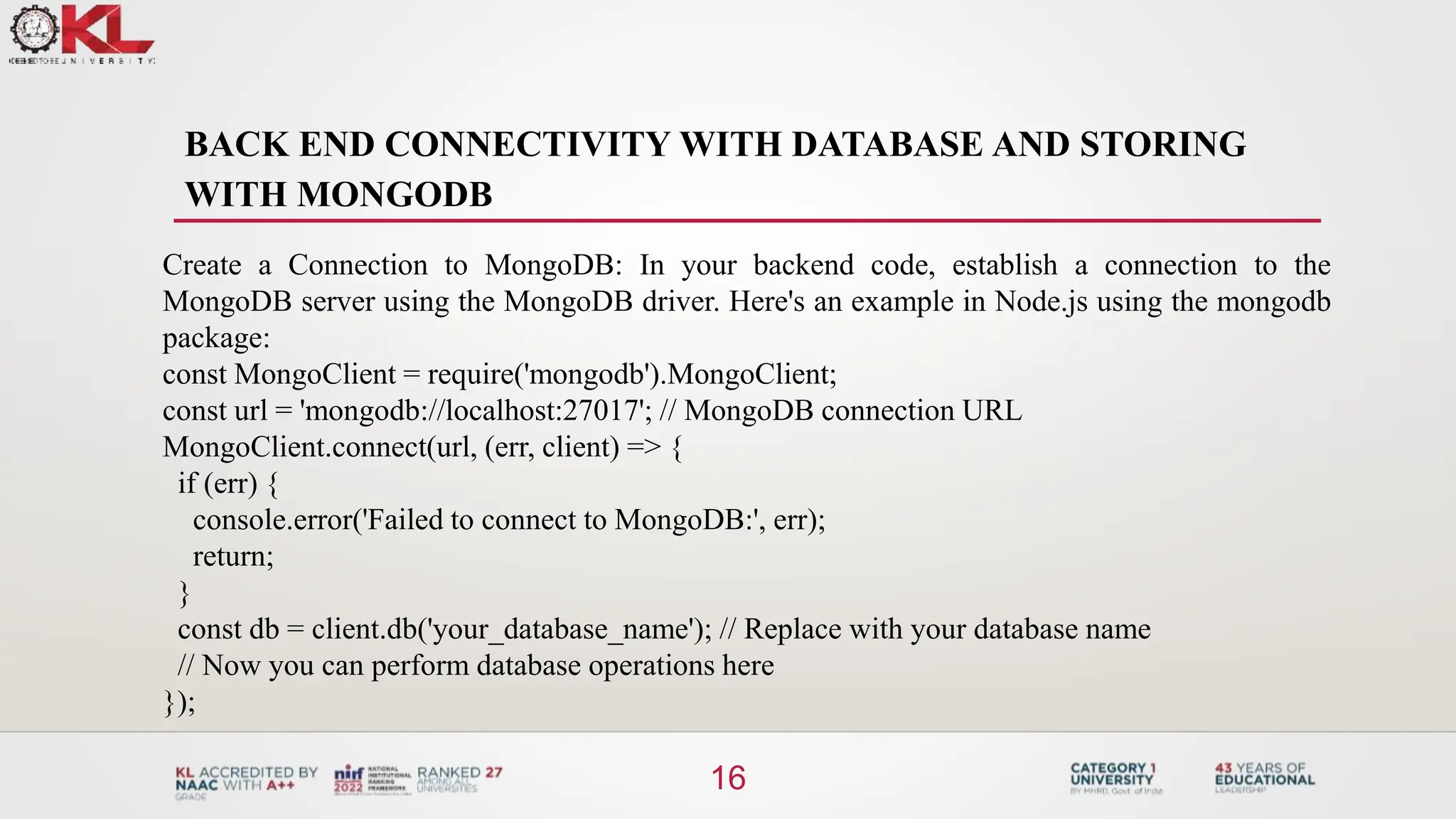 BACK END CONNECTIVITY WITH DATABASE AND STORING
WITH MONGODB
16
Create a Connection to MongoDB: In your backend code, establish a connection to the
MongoDB server using the MongoDB driver. Here's an example in Node.js using the mongodb
package:
const MongoClient = require('mongodb').MongoClient;
const url = 'mongodb://localhost:27017'; // MongoDB connection URL
MongoClient.connect(url, (err, client) => {
if (err) {
console.error('Failed to connect to MongoDB:', err);
return;
}
const db = client.db('your_database_name'); // Replace with your database name
// Now you can perform database operations here
});
 