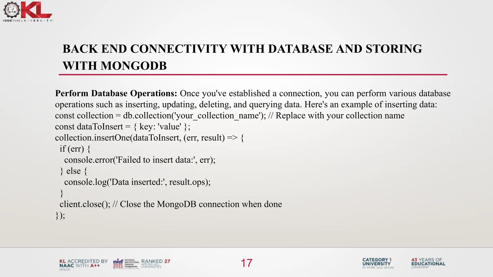 BACK END CONNECTIVITY WITH DATABASE AND STORING
WITH MONGODB
17
Perform Database Operations: Once you've established a connection, you can perform various database
operations such as inserting, updating, deleting, and querying data. Here's an example of inserting data:
const collection = db.collection('your_collection_name'); // Replace with your collection name
const dataToInsert = { key: 'value' };
collection.insertOne(dataToInsert, (err, result) => {
if (err) {
console.error('Failed to insert data:', err);
} else {
console.log('Data inserted:', result.ops);
}
client.close(); // Close the MongoDB connection when done
});
 