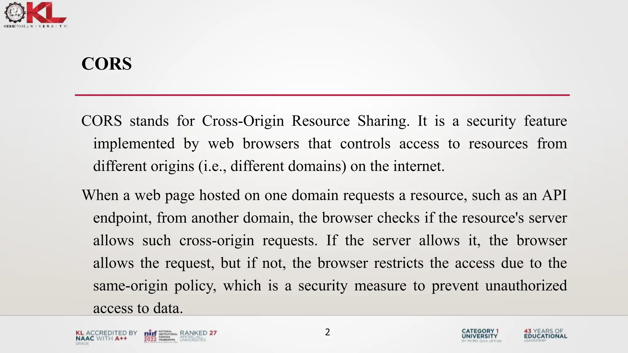 CORS
CORS stands for Cross-Origin Resource Sharing. It is a security feature
implemented by web browsers that controls access to resources from
different origins (i.e., different domains) on the internet.
When a web page hosted on one domain requests a resource, such as an API
endpoint, from another domain, the browser checks if the resource's server
allows such cross-origin requests. If the server allows it, the browser
allows the request, but if not, the browser restricts the access due to the
same-origin policy, which is a security measure to prevent unauthorized
access to data.
2
 