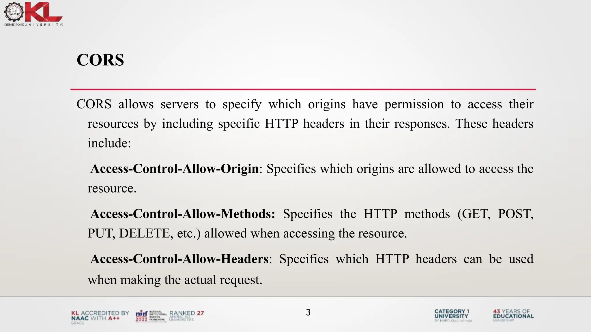 CORS
CORS allows servers to specify which origins have permission to access their
resources by including specific HTTP headers in their responses. These headers
include:
Access-Control-Allow-Origin: Specifies which origins are allowed to access the
resource.
Access-Control-Allow-Methods: Specifies the HTTP methods (GET, POST,
PUT, DELETE, etc.) allowed when accessing the resource.
Access-Control-Allow-Headers: Specifies which HTTP headers can be used
when making the actual request.
3
 