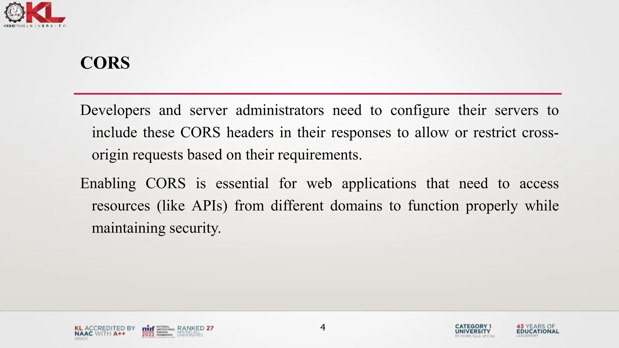 CORS
Developers and server administrators need to configure their servers to
include these CORS headers in their responses to allow or restrict cross-
origin requests based on their requirements.
Enabling CORS is essential for web applications that need to access
resources (like APIs) from different domains to function properly while
maintaining security.
4
 