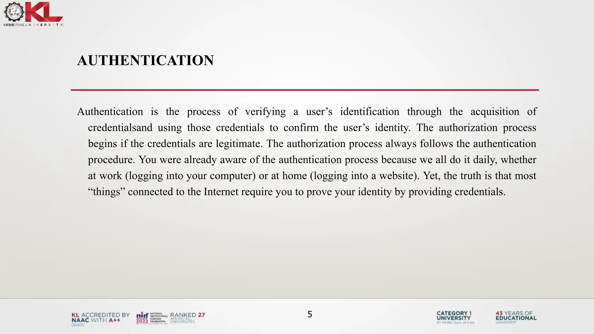 AUTHENTICATION
Authentication is the process of verifying a user’s identification through the acquisition of
credentialsand using those credentials to confirm the user’s identity. The authorization process
begins if the credentials are legitimate. The authorization process always follows the authentication
procedure. You were already aware of the authentication process because we all do it daily, whether
at work (logging into your computer) or at home (logging into a website). Yet, the truth is that most
“things” connected to the Internet require you to prove your identity by providing credentials.
5
 