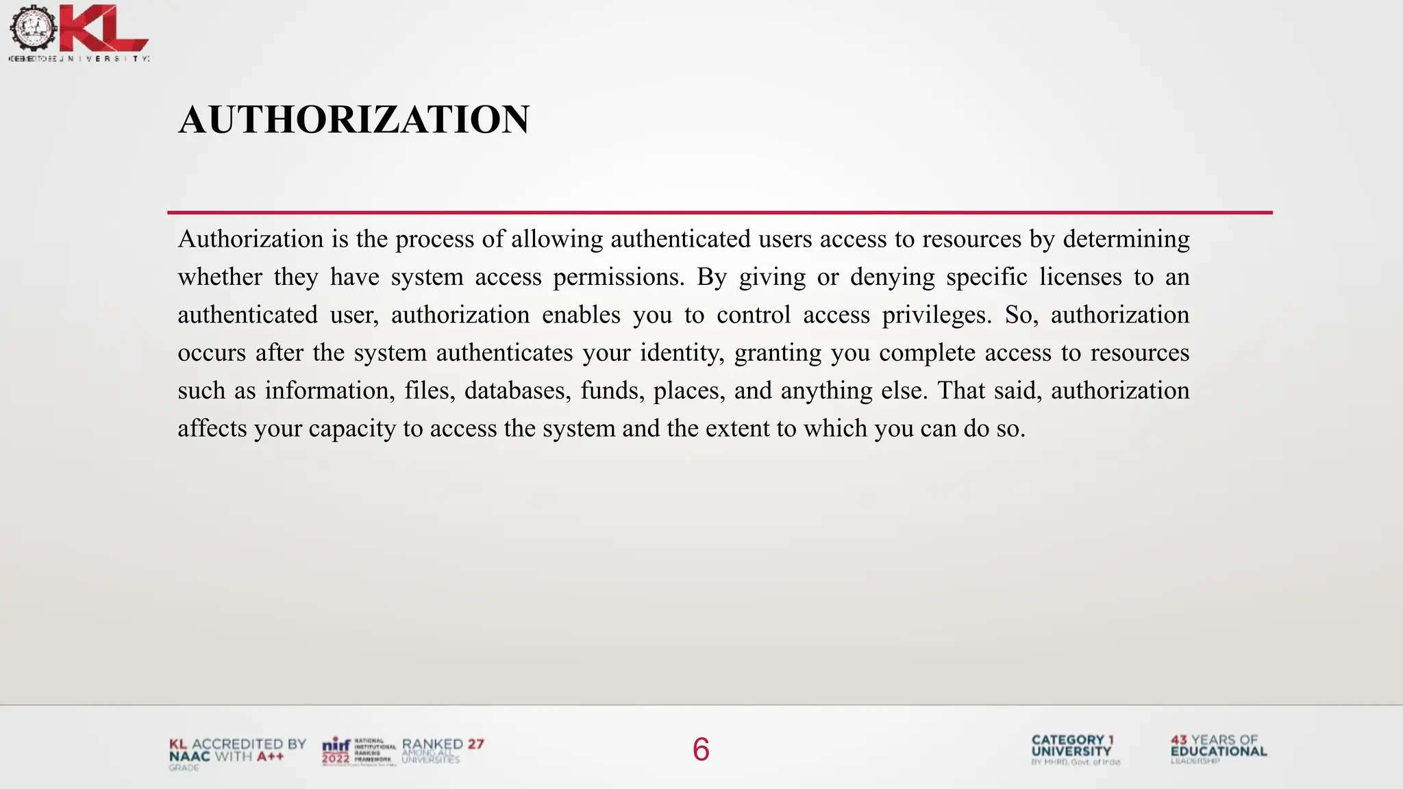 AUTHORIZATION
Authorization is the process of allowing authenticated users access to resources by determining
whether they have system access permissions. By giving or denying specific licenses to an
authenticated user, authorization enables you to control access privileges. So, authorization
occurs after the system authenticates your identity, granting you complete access to resources
such as information, files, databases, funds, places, and anything else. That said, authorization
affects your capacity to access the system and the extent to which you can do so.
6
 