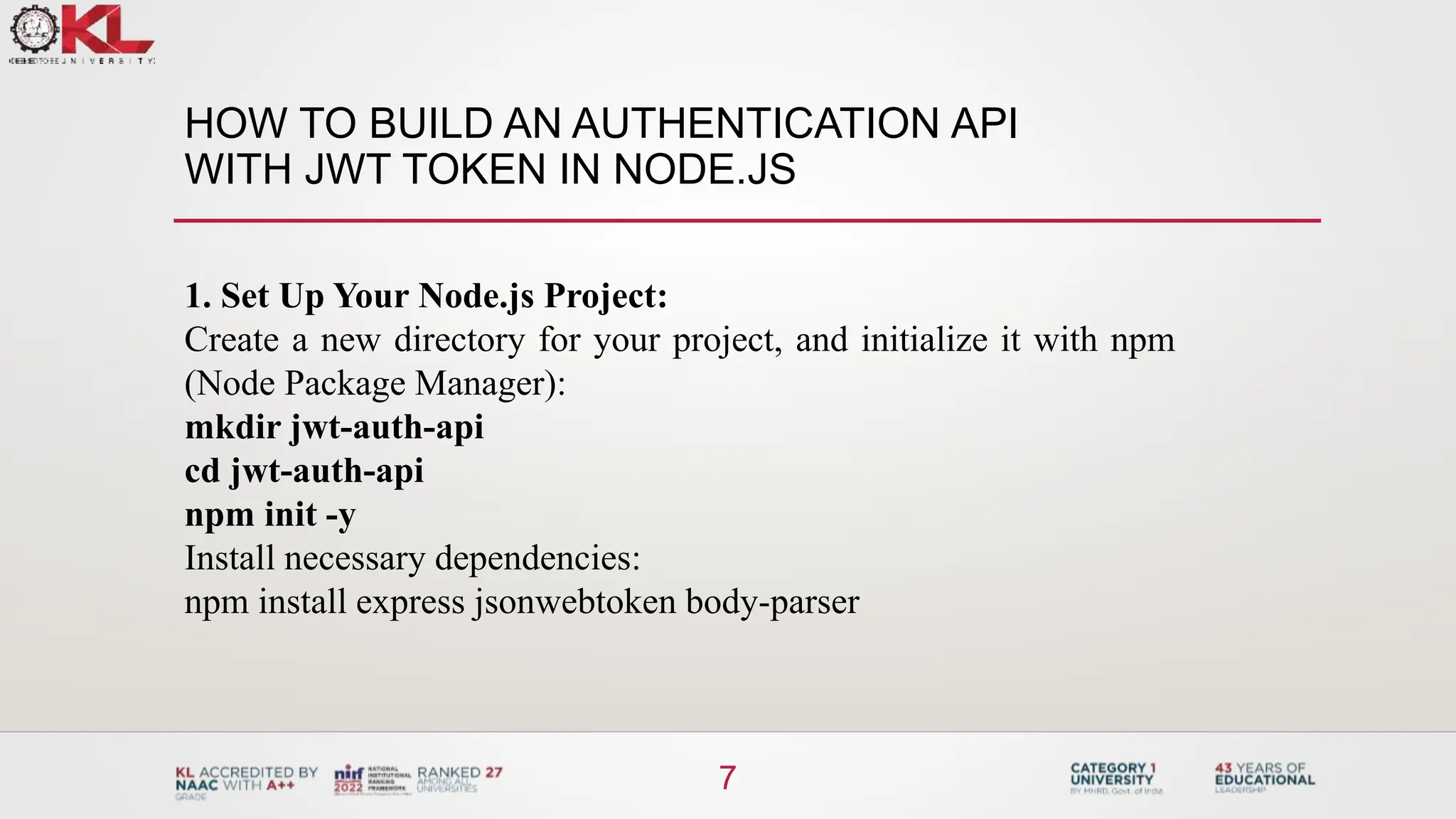 HOW TO BUILD AN AUTHENTICATION API
WITH JWT TOKEN IN NODE.JS
7
1. Set Up Your Node.js Project:
Create a new directory for your project, and initialize it with npm
(Node Package Manager):
mkdir jwt-auth-api
cd jwt-auth-api
npm init -y
Install necessary dependencies:
npm install express jsonwebtoken body-parser
 