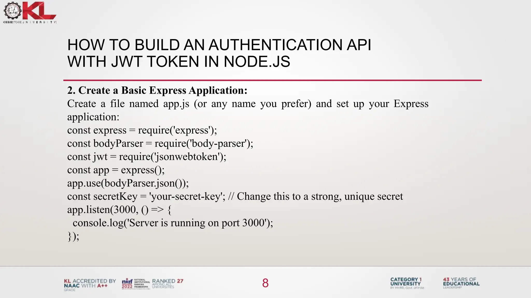HOW TO BUILD AN AUTHENTICATION API
WITH JWT TOKEN IN NODE.JS
8
2. Create a Basic Express Application:
Create a file named app.js (or any name you prefer) and set up your Express
application:
const express = require('express');
const bodyParser = require('body-parser');
const jwt = require('jsonwebtoken');
const app = express();
app.use(bodyParser.json());
const secretKey = 'your-secret-key'; // Change this to a strong, unique secret
app.listen(3000, () => {
console.log('Server is running on port 3000');
});
 