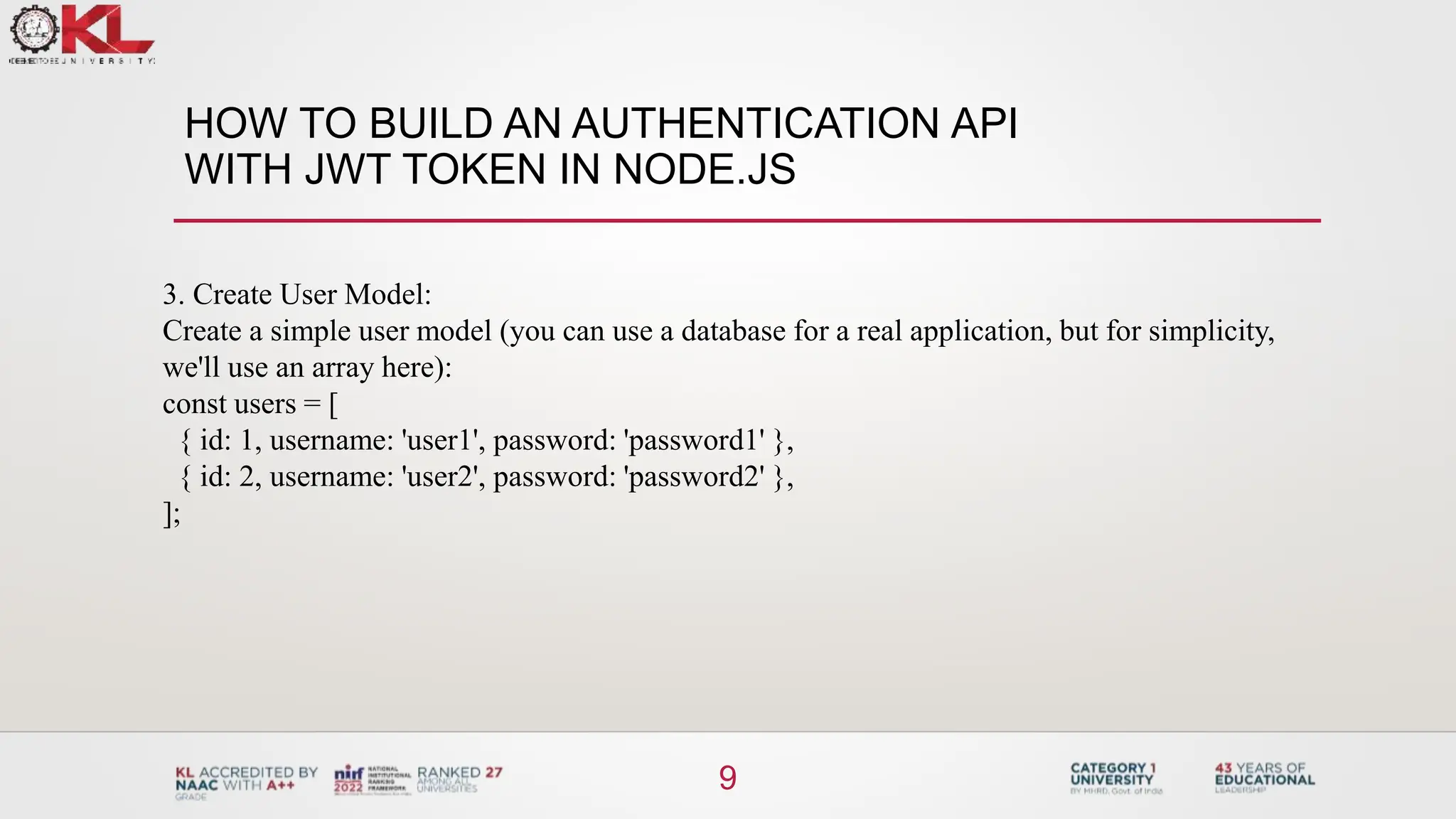 HOW TO BUILD AN AUTHENTICATION API
WITH JWT TOKEN IN NODE.JS
9
3. Create User Model:
Create a simple user model (you can use a database for a real application, but for simplicity,
we'll use an array here):
const users = [
{ id: 1, username: 'user1', password: 'password1' },
{ id: 2, username: 'user2', password: 'password2' },
];
 