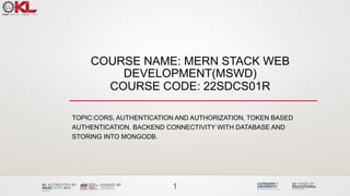 COURSE NAME: MERN STACK WEB
DEVELOPMENT(MSWD)
COURSE CODE: 22SDCS01R
TOPIC:CORS, AUTHENTICATION AND AUTHORIZATION, TOKEN BASED
AUTHENTICATION. BACKEND CONNECTIVITY WITH DATABASE AND
STORING INTO MONGODB.
1
 