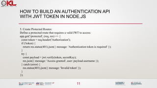 HOW TO BUILD AN AUTHENTICATION API
WITH JWT TOKEN IN NODE.JS
11
5. Create Protected Routes:
Define a protected route that requires a valid JWT to access:
app.get('/protected', (req, res) => {
const token = req.header('Authorization');
if (!token) {
return res.status(401).json({ message: 'Authentication token is required' });
}
try {
const payload = jwt.verify(token, secretKey);
res.json({ message: 'Access granted', user: payload.username });
} catch (error) {
res.status(401).json({ message: 'Invalid token' });
}
});
 