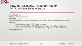 HOW TO BUILD AN AUTHENTICATION API
WITH JWT TOKEN IN NODE.JS
12
6. Start the Server:
Start your server by running:
node app.js
Your authentication API is now up and running. You can use tools like Postman or curl to test the
endpoints:
• To register a user, send a POST request to /register.
• To log in and get a JWT, send a POST request to /login with valid user credentials.
• To access the protected route, send a GET request to /protected with the JWT in the
Authorization header.
 