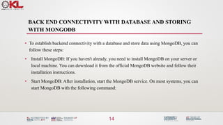 BACK END CONNECTIVITY WITH DATABASE AND STORING
WITH MONGODB
14
• To establish backend connectivity with a database and store data using MongoDB, you can
follow these steps:
• Install MongoDB: If you haven't already, you need to install MongoDB on your server or
local machine. You can download it from the official MongoDB website and follow their
installation instructions.
• Start MongoDB: After installation, start the MongoDB service. On most systems, you can
start MongoDB with the following command:
 
