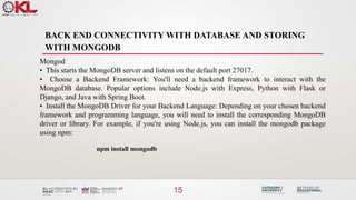 BACK END CONNECTIVITY WITH DATABASE AND STORING
WITH MONGODB
15
Mongod
• This starts the MongoDB server and listens on the default port 27017.
• Choose a Backend Framework: You'll need a backend framework to interact with the
MongoDB database. Popular options include Node.js with Express, Python with Flask or
Django, and Java with Spring Boot.
• Install the MongoDB Driver for your Backend Language: Depending on your chosen backend
framework and programming language, you will need to install the corresponding MongoDB
driver or library. For example, if you're using Node.js, you can install the mongodb package
using npm:
npm install mongodb
 