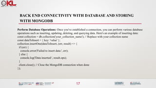 BACK END CONNECTIVITY WITH DATABASE AND STORING
WITH MONGODB
17
Perform Database Operations: Once you've established a connection, you can perform various database
operations such as inserting, updating, deleting, and querying data. Here's an example of inserting data:
const collection = db.collection('your_collection_name'); // Replace with your collection name
const dataToInsert = { key: 'value' };
collection.insertOne(dataToInsert, (err, result) => {
if (err) {
console.error('Failed to insert data:', err);
} else {
console.log('Data inserted:', result.ops);
}
client.close(); // Close the MongoDB connection when done
});
 
