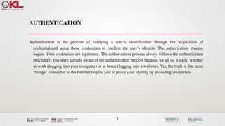 AUTHENTICATION
Authentication is the process of verifying a user’s identification through the acquisition of
credentialsand using those credentials to confirm the user’s identity. The authorization process
begins if the credentials are legitimate. The authorization process always follows the authentication
procedure. You were already aware of the authentication process because we all do it daily, whether
at work (logging into your computer) or at home (logging into a website). Yet, the truth is that most
“things” connected to the Internet require you to prove your identity by providing credentials.
5
 