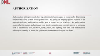 AUTHORIZATION
Authorization is the process of allowing authenticated users access to resources by determining
whether they have system access permissions. By giving or denying specific licenses to an
authenticated user, authorization enables you to control access privileges. So, authorization
occurs after the system authenticates your identity, granting you complete access to resources
such as information, files, databases, funds, places, and anything else. That said, authorization
affects your capacity to access the system and the extent to which you can do so.
6
 