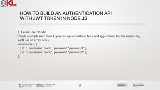 HOW TO BUILD AN AUTHENTICATION API
WITH JWT TOKEN IN NODE.JS
9
3. Create User Model:
Create a simple user model (you can use a database for a real application, but for simplicity,
we'll use an array here):
const users = [
{ id: 1, username: 'user1', password: 'password1' },
{ id: 2, username: 'user2', password: 'password2' },
];
 