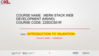 COURSE NAME : MERN STACK WEB
DEVELOPMENT (MSWD)
COURSE CODE: 22SDCS01R
TOPIC: INTRODUCTION TO VALIDATION
FACULTY NAME : Y AMARAIAH
1
 