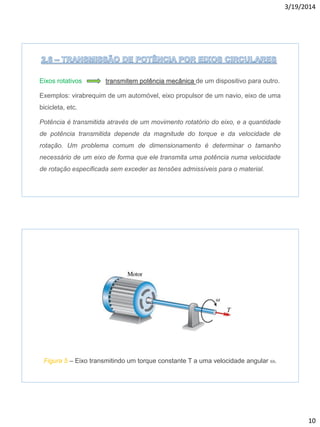 3/19/2014
10
Eixos rotativos transmitem potência mecânica de um dispositivo para outro.
Exemplos: virabrequim de um automóvel, eixo propulsor de um navio, eixo de uma
bicicleta, etc.
Potência é transmitida através de um movimento rotatório do eixo, e a quantidade
de potência transmitida depende da magnitude do torque e da velocidade de
rotação. Um problema comum de dimensionamento é determinar o tamanho
necessário de um eixo de forma que ele transmita uma potência numa velocidade
de rotação especificada sem exceder as tensões admissíveis para o material.
Figura 5 – Eixo transmitindo um torque constante T a uma velocidade angular w.
 