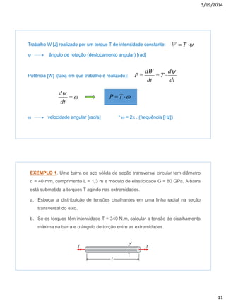 3/19/2014
11
Trabalho W [J] realizado por um torque T de intensidade constante:
y ângulo de rotação (deslocamento angular) [rad]
Potência [W] (taxa em que trabalho é realizado):
w velocidade angular [rad/s] * w = 2 . (frequência [Hz])
y TW
dt
d
T
dt
dW
P
y

w
y

dt
d
w TP
EXEMPLO 1. Uma barra de aço sólida de seção transversal circular tem diâmetro
d = 40 mm, comprimento L = 1,3 m e módulo de elasticidade G = 80 GPa. A barra
está submetida a torques T agindo nas extremidades.
a. Esboçar a distribuição de tensões cisalhantes em uma linha radial na seção
transversal do eixo.
b. Se os torques têm intensidade T = 340 N.m, calcular a tensão de cisalhamento
máxima na barra e o ângulo de torção entre as extremidades.
 