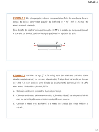 3/19/2014
12
EXEMPLO 2. Um eixo propulsor de um pequeno iate é feito de uma barra de aço
sólida de seção transversal circular de diâmetro d = 104 mm e módulo de
elasticidade G = 80 GPa.
Se a tensão de cisalhamento admissível é 48 MPa e a razão de torção admissível
é 2,0º em 3,5 metros, calcular o torque que pode ser aplicado ao eixo.
EXEMPLO 3. Um eixo de aço (G = 78 GPa) deve ser fabricado com uma barra
circular sólida (maciça) ou com um tubo circular. O eixo deve transmitir um torque
de 1200 N.m sem exceder uma tensão de cisalhamento admissível de 40 MPa
nem a uma razão de torção de 0,75º/m.
a. Calcular o diâmetro necessário d0 do eixo maciço.
b. Calcular o diâmetro externo necessário d2 do eixo vazado se a espessura t do
eixo for especificada como um décimo do diâmetro externo.
c. Calcular a razão dos diâmetros e a razão dos pesos dos eixos maciço e
vazado.
 