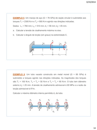 3/19/2014
14
EXEMPLO 5. Um maciço de aço (G = 76 GPa) de seção circular é submetido aos
torques T1 = 2300 N.m e T2 = 900 N.m agindo nas direções indicadas.
Dados: L1 = 760 mm; L2 = 510 mm; d1 = 58 mm; d2 = 45 mm.
a. Calcular a tensão de cisalhamento máxima no eixo.
b. Calcular o ângulo de torção (em graus) na extremidade C.
EXEMPLO 6. Um tubo vazado construído em metal monel (G = 66 GPa) é
submetido a torques agindo nas direções indicadas. As magnitudes dos torques
são T1 = 100 N.m, T2 = T4 = 50 N.m e T3 = T5 = 80 N.m. O tubo tem diâmetro
externo d2 = 25 mm. A tensão de cisalhamento admissível é 80 MPa e a razão de
torção admissível é 6º/m.
Calcular o máximo diâmetro interno permitido d1 do tubo.
 