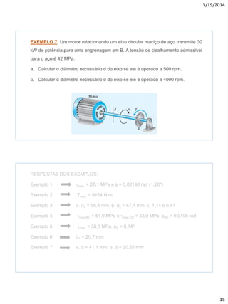 3/19/2014
15
EXEMPLO 7. Um motor rotacionando um eixo circular maciço de aço transmite 30
kW de potência para uma engrenagem em B. A tensão de cisalhamento admissível
para o aço é 42 MPa.
a. Calcular o diâmetro necessário d do eixo se ele é operado a 500 rpm.
b. Calcular o diâmetro necessário d do eixo se ele é operado a 4000 rpm.
RESPOSTAS DOS EXEMPLOS:
Exemplo 1 tmáx. = 27,1 MPa e f = 0,02198 rad (1,26º)
Exemplo 2 Tmáx. = 9164 N.m
Exemplo 3 a. d0 = 58,8 mm. b. d2 = 67,1 mm. c. 1,14 e 0,47
Exemplo 4 tmáx.BC = 51,9 MPa e tmáx.CD = 33,0 MPa. fBD = 0,0106 rad
Exemplo 5 tmáx. = 50,3 MPa. fC = 0,14º
Exemplo 6 d1 = 20,7 mm
Exemplo 7 a. d = 41,1 mm. b. d = 20,55 mm
 