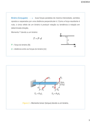 3/19/2014
3
Binário (Conjugado) duas forças paralelas de mesma intensidade, sentidos
opostos e separados por uma distância perpendicular d. Como a força resultante é
nula, o único efeito de um binário é produzir rotação ou tendência à rotação em
determinada direção.
Momento T devido a um binário:
P – força do binário [N]
d – distância entre as forças do binário [m]
dPT 
Figura 2 – Momento torsor (torque) devido a um binário.
 