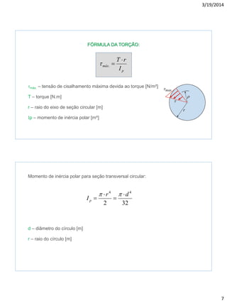 3/19/2014
7
FÓRMULA DA TORÇÃO:
tmáx. – tensão de cisalhamento máxima devida ao torque [N/m²]
T – torque [N.m]
r – raio do eixo de seção circular [m]
p – momento de inércia polar [m4]
p
máx
I
rT 
.t
Momento de inércia polar para seção transversal circular:
d – diâmetro do círculo [m]
r – raio do círculo [m]
322
44
dr
Ip





 