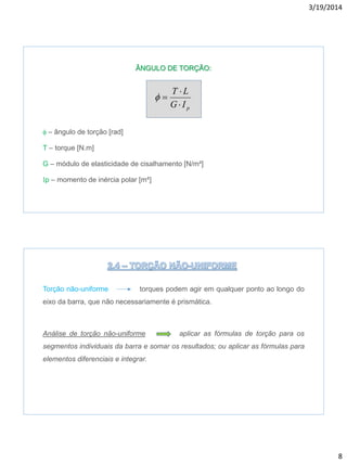 3/19/2014
8
ÂNGULO DE TORÇÃO:
f – ângulo de torção [rad]
T – torque [N.m]
G – módulo de elasticidade de cisalhamento [N/m²]
p – momento de inércia polar [m4]
pIG
LT


f
Torção não-uniforme torques podem agir em qualquer ponto ao longo do
eixo da barra, que não necessariamente é prismática.
Análise de torção não-uniforme aplicar as fórmulas de torção para os
segmentos individuais da barra e somar os resultados; ou aplicar as fórmulas para
elementos diferenciais e integrar.
 