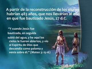 A partir de la reconstrucción de los muros
habrían 483 años, que nos llevarían al año
en que fue bautizado Jesús, 27 d.C.

“Y cuando Jesús fue
bautizado, en seguida
subió del agua, y he aquí los
 cielos le fueron abiertos, y vio
 al Espíritu de Dios que
 descendía como paloma y
 venía sobre él.” (Mateo 3: 15-16)
 